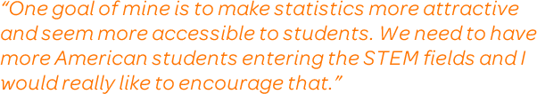 One goal of mine is to make statistics more attractive and seem more accessible to students. We need to have more American students entering the STEM fields and I would really like to encourage that.