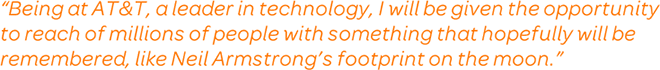 Being at AT&T, a leader in technology, I will be given the opportunity to reach of millions of people with something that hopefully will be remembered, like Neil Armstrong's footprint on the moon.