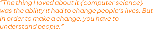 “The thing I loved about it {computer science} was the ability it had to change people’s lives. But in order to make a change, you have to understand people.”