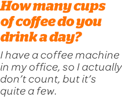 How many cups of coffee do you drink a day? I have a coffee machine in my office, so I actually don't count, but it's quite a few.