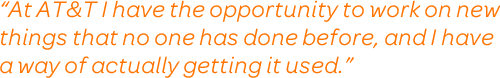 At AT&T I have the opportunity to work on new things that no one has done before, and I have a way of actually getting it used.