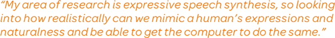 My area of research is expressive speech synthesis, so looking into how realistically can we mimic a human's expressions and naturalness and be able to get the computer to do the same.