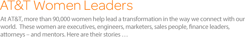 At AT&T, more than 90,000 women help lead a transformation in the way we connect with our world.  These women are executives, engineers, marketers, sales people, finance leaders, attorneys – and mentors. Here are their stories …