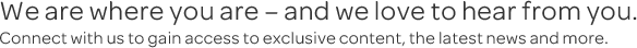 We are where you are - and we love to hear from you. Connect with us to gain access to exclusive content, the latest news and more. We are where you are - and we love to hear from you. Connect with us to gain access to exclusive content, the latest news and more.