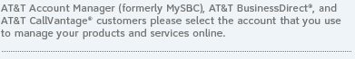 AT&T Account Manager (formerly MySBC), AT&T BusinessDirect&reg; and AT&T CallVantage&reg; customers please select the account that you use to manage your products and services online.