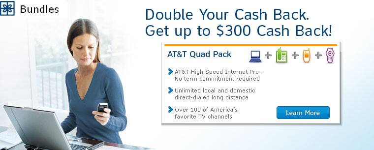 Get up to $300 Cash Back! AT&T Quad Pack. 
AT&T High Speed Internet Pro - No term commitment required. 
Unlimited local and domestic direct-dialed long distance. 
Over 100 of America's favorite TV channels.