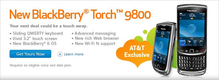 New BlackBerry&reg; Torch&trade; 9800. Your next deal could be a touch away. Sliding QWERTY keyboard. Vivid 3.2 inch touch screen. New BlackBerry&reg; 6 OS. Advanced messaging. New rich Web browser. New Wi-Fi N support. Requires an eligible voice and data plan.
