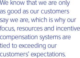 We know that we are only as good as our customers say we are, which is why our focus, resources and incentive compensation systems are tied to exceeding our customers' expectations.