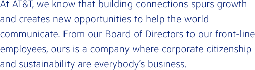 At AT&T, we know that building connections spurs growth and creates new opportunities to help the world communicate. From our Board of Directors to our front-line employees, ours is a company where corporate citizenship and sustainability are everybody's business.
