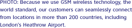 PHOTO: Because we use GSM wireless technology, the world standard, our customers can seamlessly connect from locations in more than 200 countries, including London’s Heathrow Airport.
