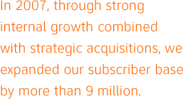 In 2007, through strong internal growth combined with strategic acquisitions, we expanded our subscriber base by more than 9 million.