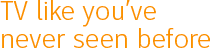TV like you've never seen before