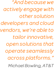 'And because we actively engage with other solution developers and cloud vendors, we’re able to tailor innovative, open solutions that operate seamlessly across platforms.' Michael Bowling, AT&T