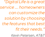 “Digital Life is a great service ... homeowners can customize the solution by choosing the features that best fit their needs.”Kevin Petersen, AT&T