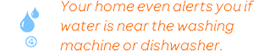 Your home even alerts you if water is near the washing machine or dishwasher.
