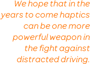 We hope that in the years to come haptics can be one more powerful weapon in the fight against distracted driving.
