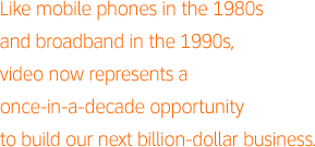 Like mobile phones in the 1980s and broadband in the 1990s, video now represents a once-in-a-decade opportunity to build our next billion-dollar business.