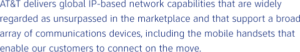 AT&T delivers global IP-based network capabilities that are widely regarded as unsurpassed in the marketplace and that support a broad array of communications devices, including the mobile handsets that enable our customers to connect on the move.