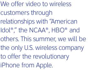 We offer video to wireless customers through relationships with American Idol®, the NCAA®, HBO® and others. This summer, we will be the only U.S. wireless company to offer the revolutionary iPhone from Apple.