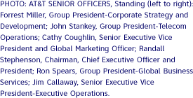 PHOTO: AT&T SENIOR OFFICERS, Standing (left to right): Forrest Miller, Group President-Corporate Strategy and Development; John Stankey, Group President-Telecom Operations; Cathy Coughlin, Senior Executive Vice President and Global Marketing Officer; Randall Stephenson, Chairman, Chief Executive Officer and President; Ron Spears, Group President-Global Business Services; Jim Callaway, Senior Executive Vice President-Executive Operations.