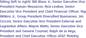 Sitting (left to right): Bill Blase Jr., Senior Executive Vice President-Human Resources; Rick Lindner, Senior Executive Vice President and Chief Financial Officer; Ray Wilkins Jr., Group President-Diversified Businesses; Jim Cicconi, Senior Executive Vice President-External and Legislative Affairs; Wayne Watts, Senior Executive Vice President and General Counsel; Ralph de la Vega, President and Chief Executive Officer-AT&T Mobility.
