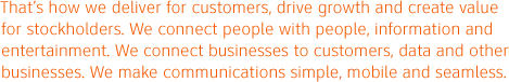 That's how we deliver for customer, drive growth and create value for stockholders. We connect people with people, information and entertainment. We connect businesses to customers, data and other businesses. We make communications simple, mobile and seamless.