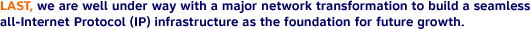 LAST, we are well under way with a major network transformation to build a seamless all-Internet Protocol (IP) infrastructure as the foundation for future growth.