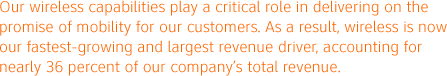 Our wireless capabilities play a critical role in delivering on the promise of mobility for our customers. As a result, wireless is now our fastest-growing and largest revenue driver, accounting for nearly 36 percent of our company's total revenue.