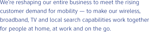 We're reshaping our entire business to meet the rising customer demand for mobility — to make our wireless, broadband, TV and local search capabilities work together for people at home, at work and on the go.