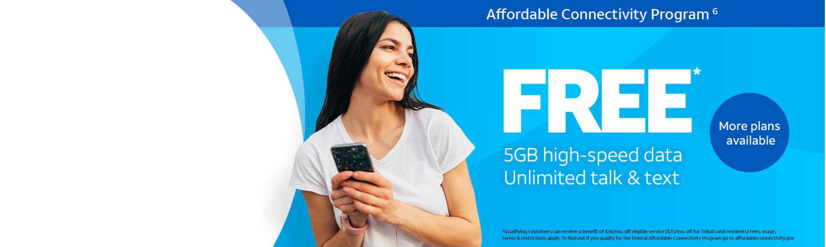 Affordable Connectivity Program - FREE 5GB high-speed data, Unlimited talk & text. More plans available. *Qualifying customers can recieve a benefit of $30/mo. off eligible service ($75/mo. off for Tribal Land resident(s) Fees, usage, terms & restrictions apply. To find out if you qualify for the federal Affordable Connectivity Program go to affordableconnectivity.gov