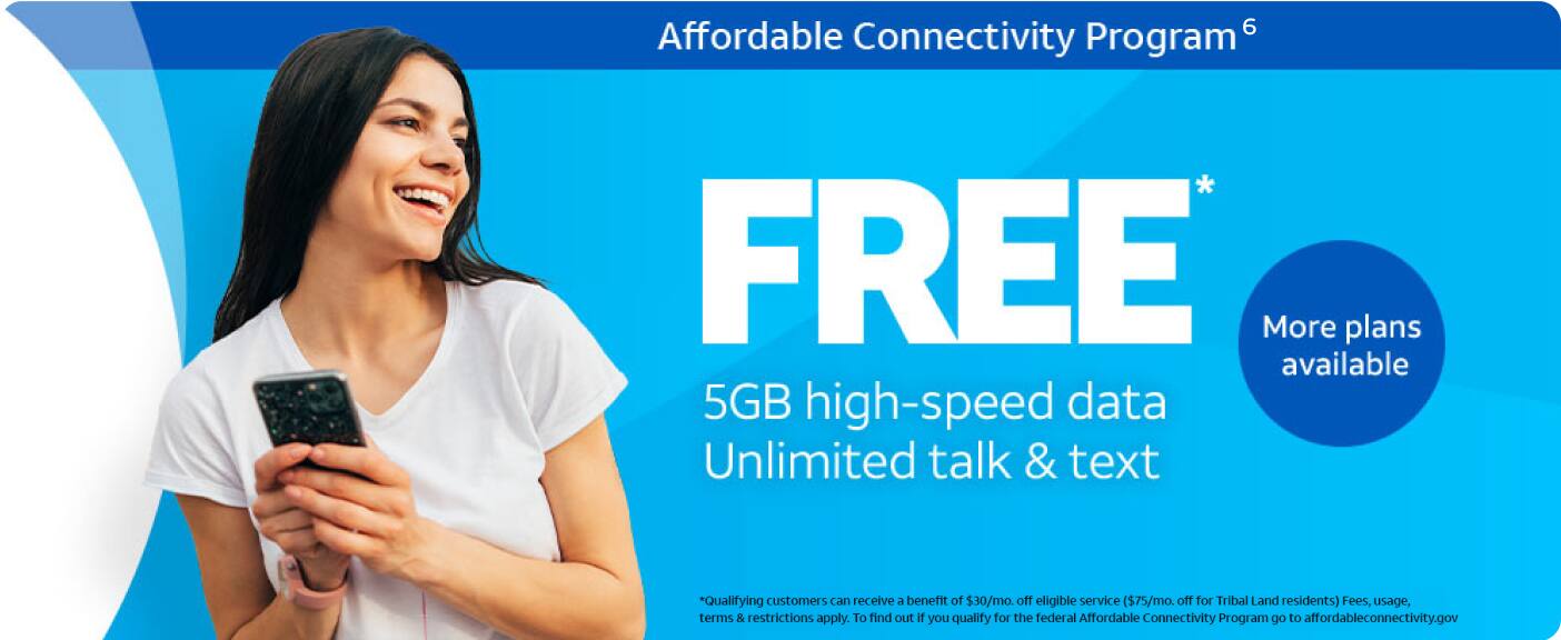 Affordable Connectivity Program - FREE 5GB high-speed data, Unlimited talk & text. More plans available. *Qualifying customers can recieve a benefit of $30/mo. off eligible service ($75/mo. off for Tribal Land resident(s) Fees, usage, terms & restrictions apply. To find out if you qualify for the federal Affordable Connectivity Program go to affordableconnectivity.gov