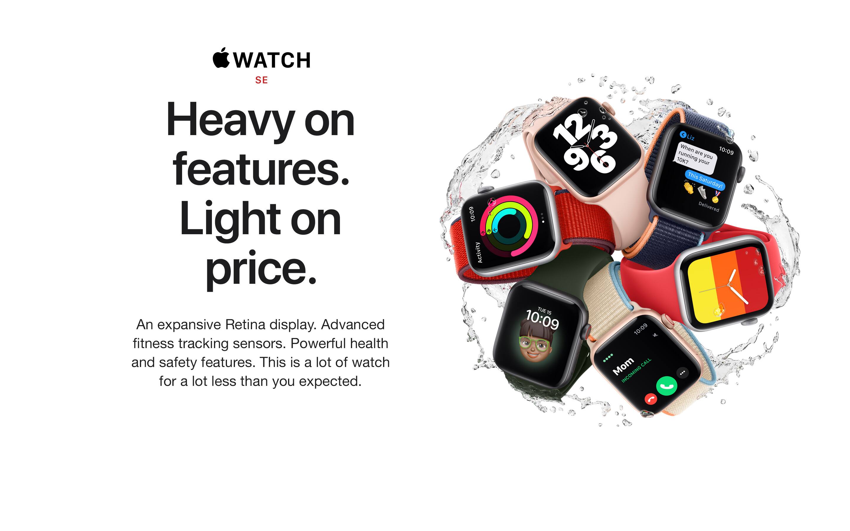 WATCH SE. Heavy on features. Light on price. An expansive Retina display. Advanced fitness tracking sensors. Powerful health and safety features. This is a lot of watch for a lot less than you expected.
