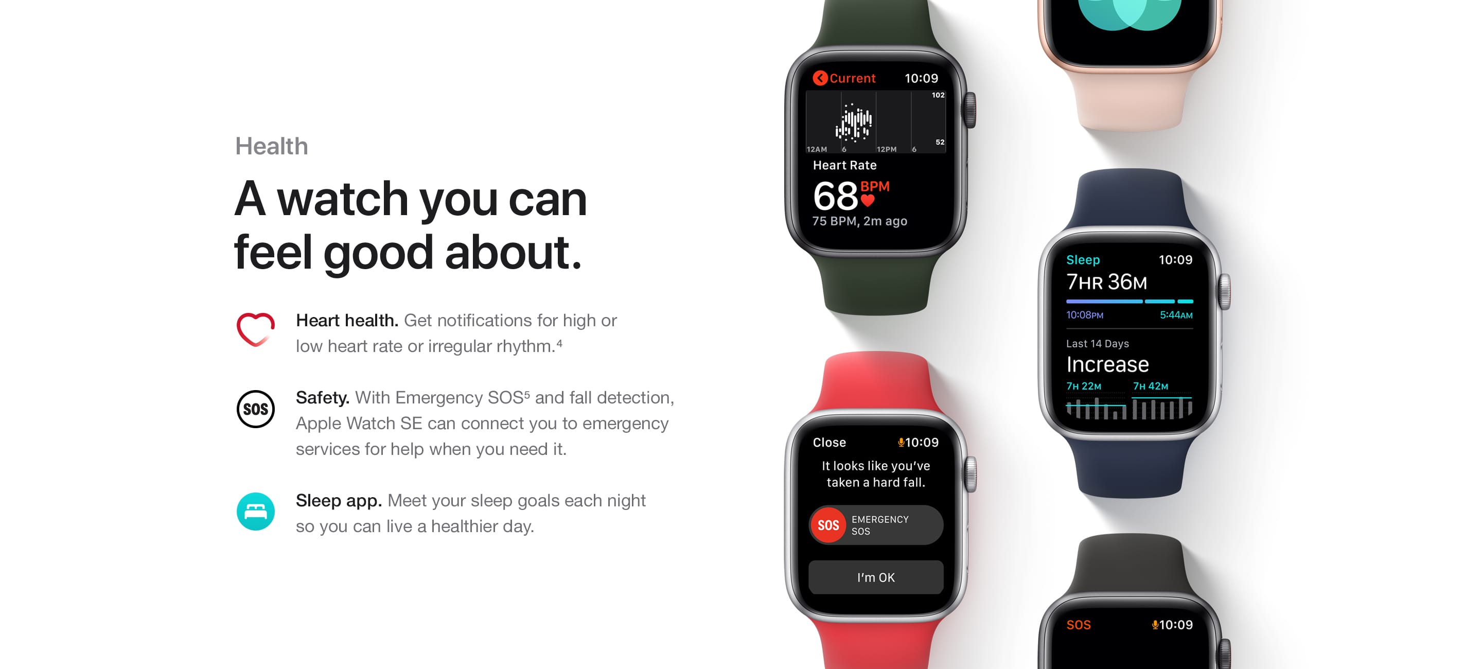 Health. A watch you can feel good about. Heart health. Get notifications for high or low heart rate or irregular rhythm.(4) Safety. With Emergency SOS(5) and fall detection, Apple Watch SE can connect you to emergency services for help when you need it. Sleep app. Meet your sleep goals each night so you can live a healthier day.