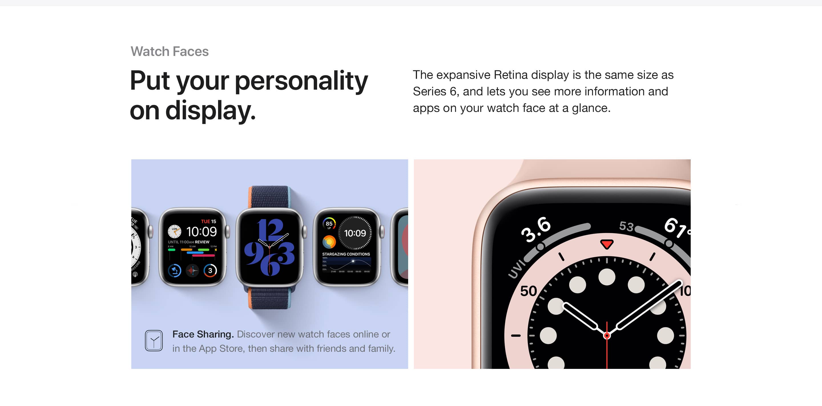 Watch faces. Put your personality on display. The expansive Retina display is the same size as Series 6, and lets you see more information and apps on your watch face at a glance. Face Sharing. Discover new watch faces online or in the App Store, then share with friends and family.