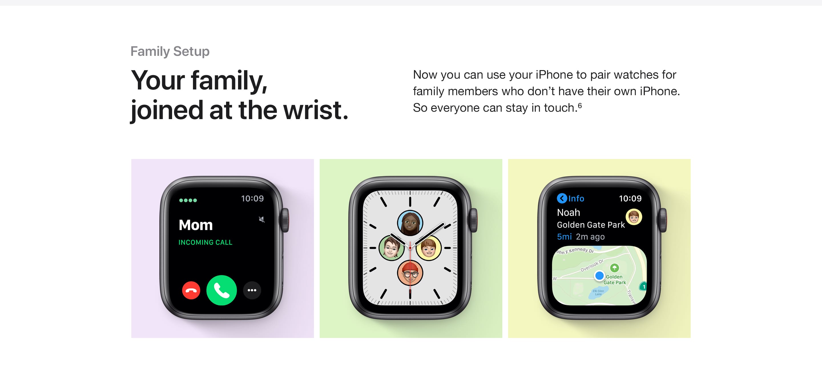 Family Setup. Your family, joined at the wrist. Now you can use your iPhone to pair watches for family members who don't have their own iPhone. So everyone can stay in touch.(6)