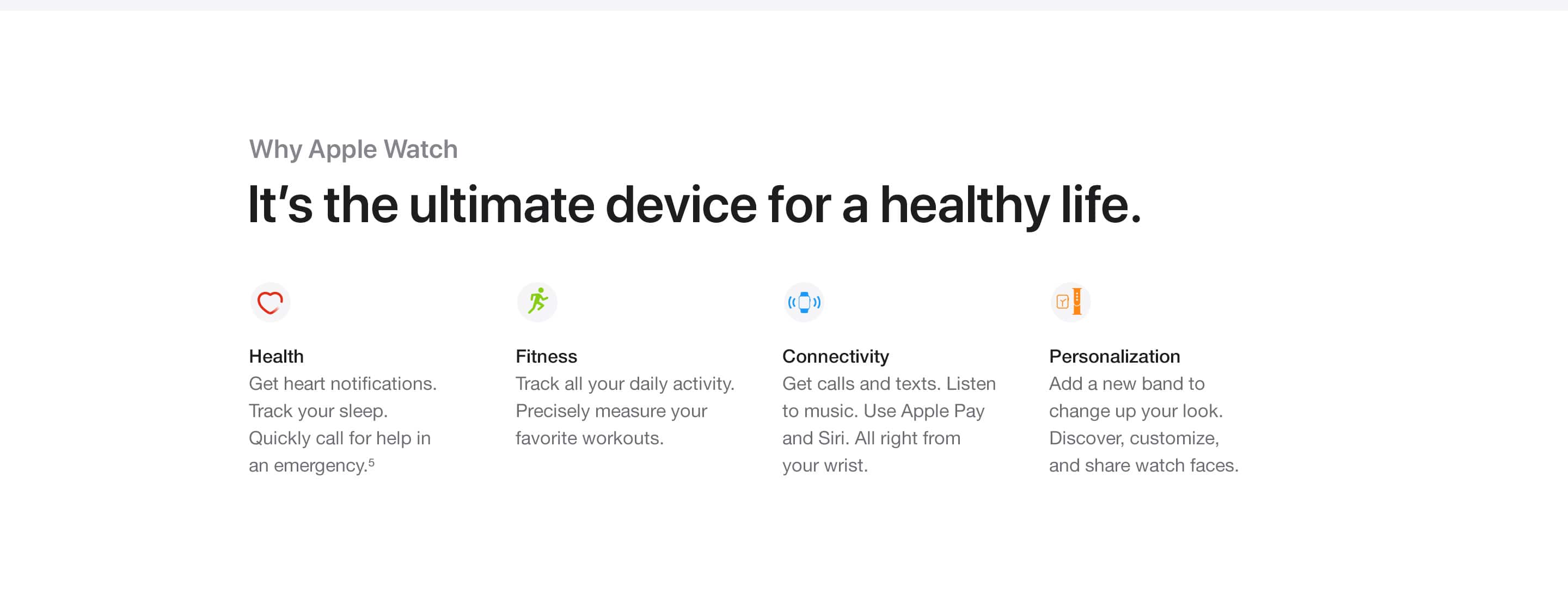 Why Apple Watch. It's the ultimate device for a healthy life. Health. Get heart notifications. Track your sleep. Quickly call for help in an emergency.(5) Fitness. Track all your daily activity. Precisely measure your favorite workouts. Connectivity. Get calls and texts. Listen to music. Use Apple Pay and Siri. All right from your wrist. Personalization. Add a new band to change up your look. Discover, customize, and share watch faces.