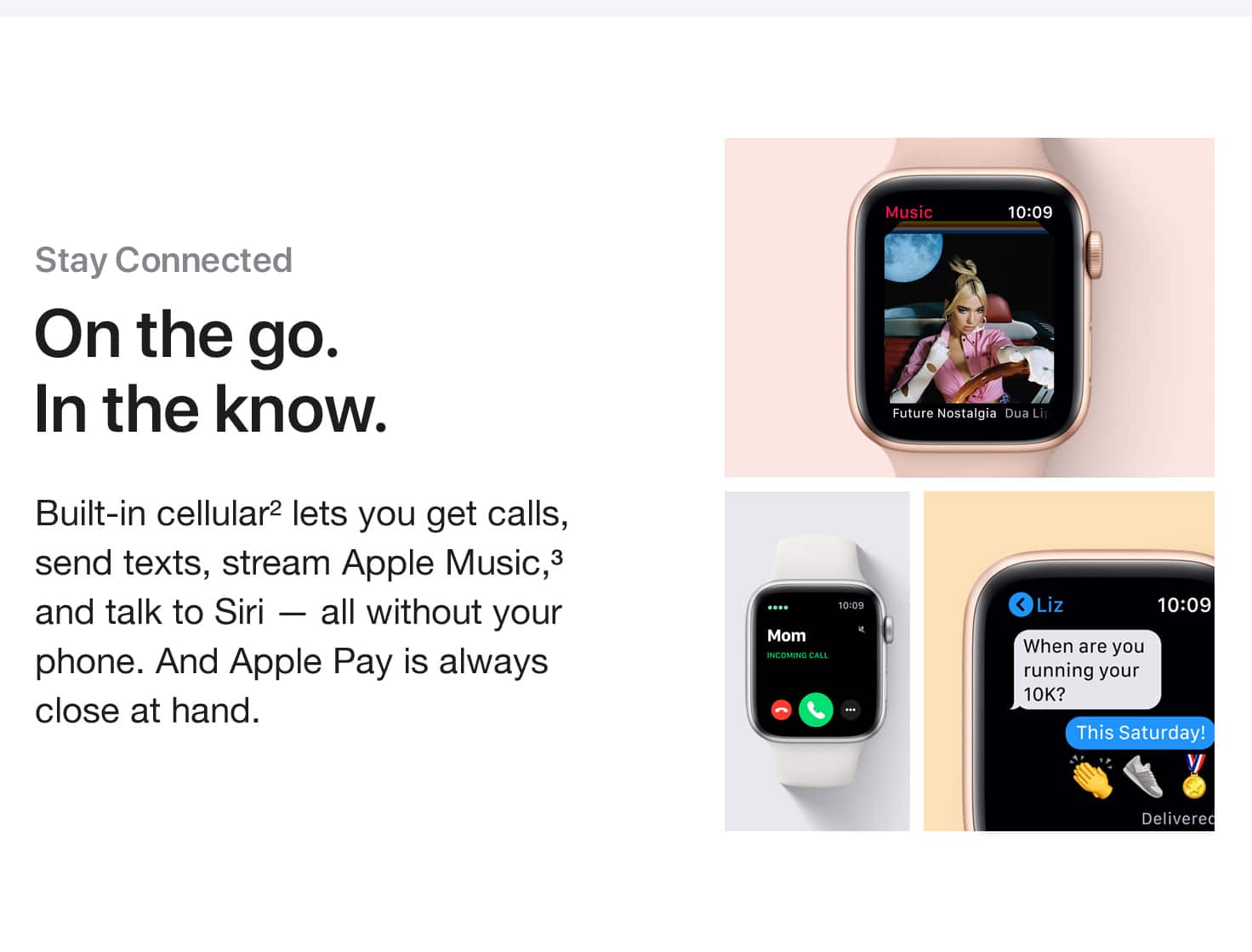 Stay Connected. On the go. In the know. Built-in cellular(2) lets you get calls, send texts, stream Apple Music,(3) and talk to Siri - all without your phone. And Apple Pay is always close at hand.
