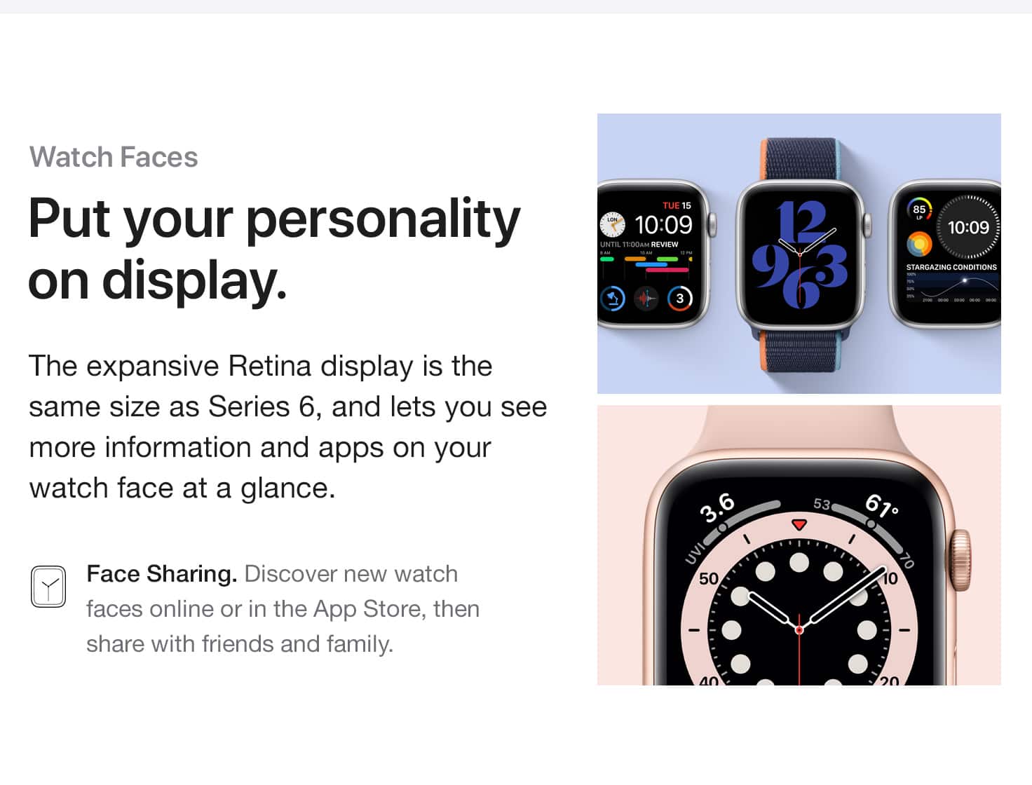 Watch faces. Put your personality on display. The expansive Retina display is the same size as Series 6, and lets you see more information and apps on your watch face at a glance. Face Sharing. Discover new watch faces online or in the App Store, then share with friends and family.