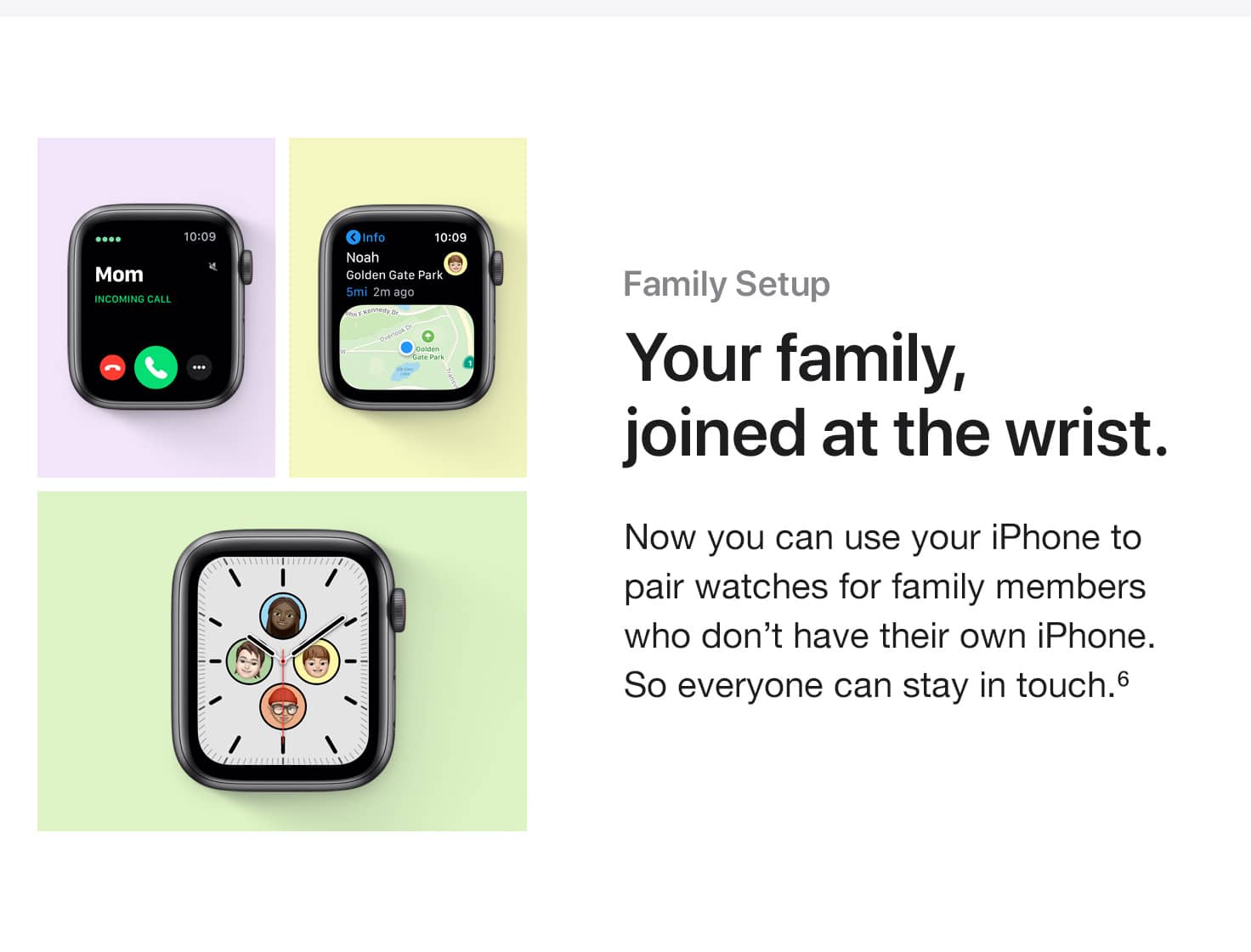 Family Setup. Your family, joined at the wrist. Now you can use your iPhone to pair watches for family members who don't have their own iPhone. So everyone can stay in touch.(6)