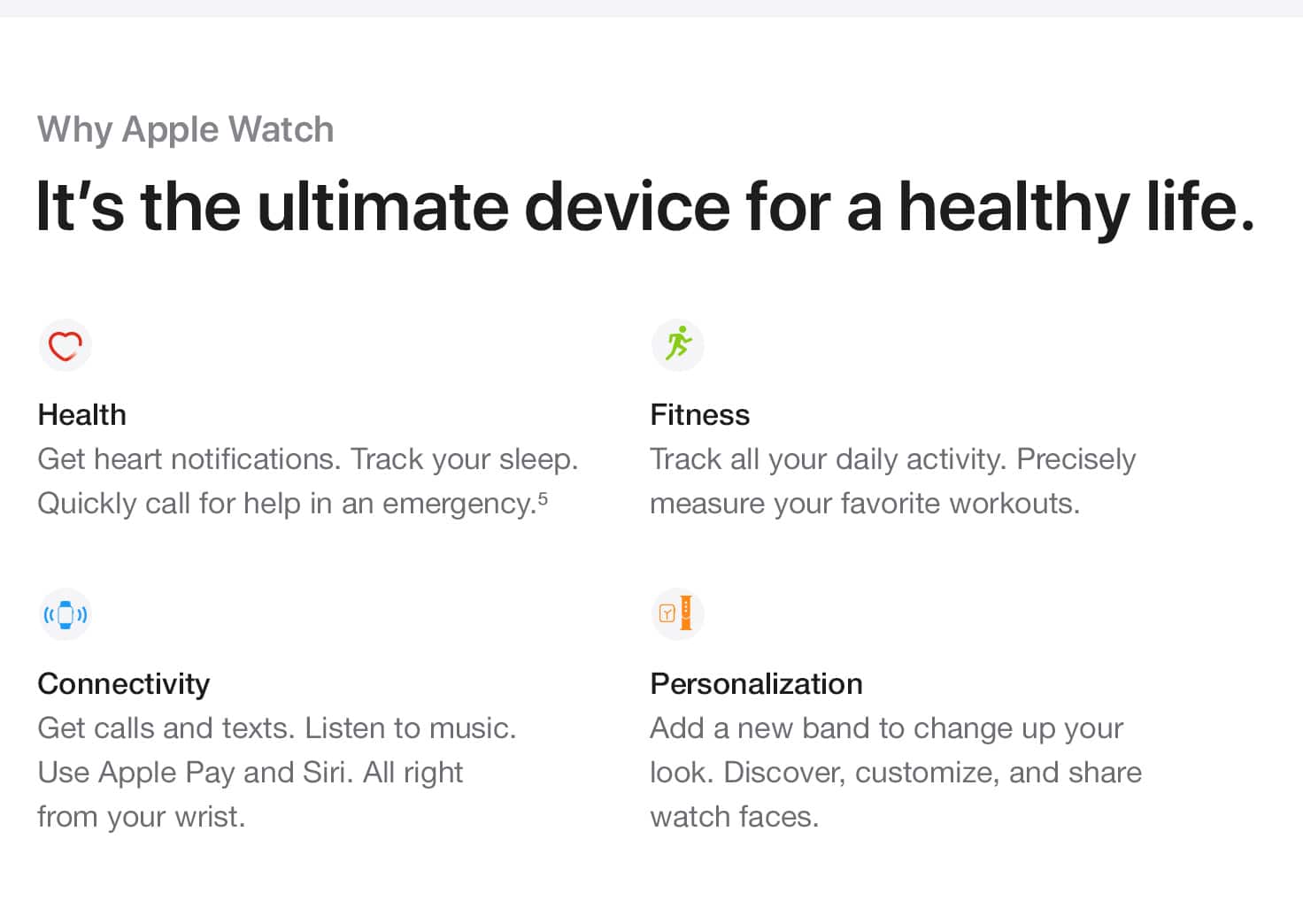 Why Apple Watch. It's the ultimate device for a healthy life. Health. Get heart notifications. Track your sleep. Quickly call for help in an emergency.(5) Fitness. Track all your daily activity. Precisely measure your favorite workouts. Connectivity. Get calls and texts. Listen to music. Use Apple Pay and Siri. All right from your wrist. Personalization. Add a new band to change up your look. Discover, customize, and share watch faces.