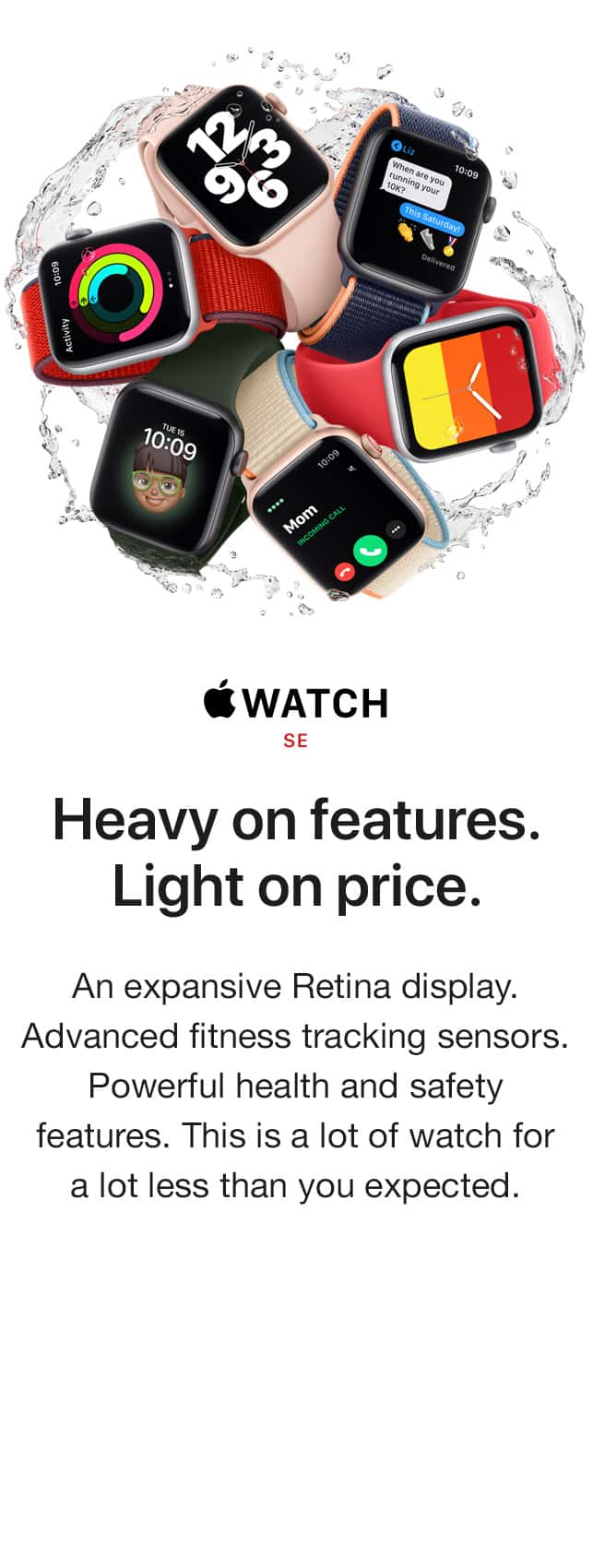 WATCH SE. Heavy on features. Light on price. An expansive Retina display. Advanced fitness tracking sensors. Powerful health and safety features. This is a lot of watch for a lot less than you expected.