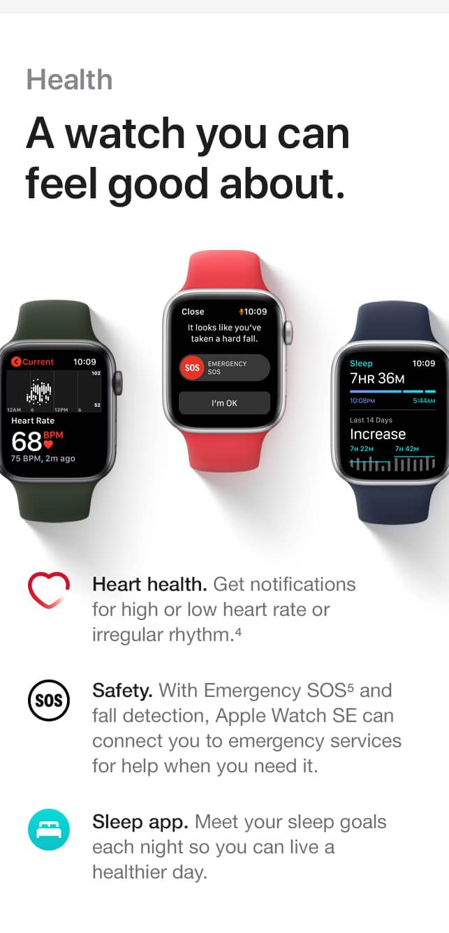 Health. A watch you can feel good about. Heart health. Get notifications for high or low heart rate or irregular rhythm.(4) Safety. With Emergency SOS(5) and fall detection, Apple Watch SE can connect you to emergency services for help when you need it. Sleep app. Meet your sleep goals each night so you can live a healthier day.