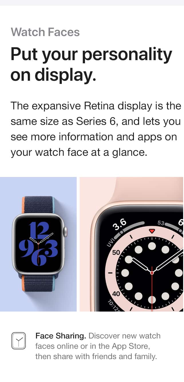Watch faces. Put your personality on display. The expansive Retina display is the same size as Series 6, and lets you see more information and apps on your watch face at a glance. Face Sharing. Discover new watch faces online or in the App Store, then share with friends and family.