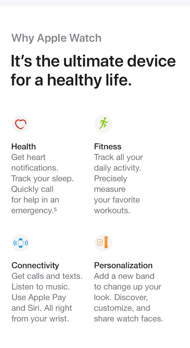 Why Apple Watch. It's the ultimate device for a healthy life. Health. Get heart notifications. Track your sleep. Quickly call for help in an emergency.(5) Fitness. Track all your daily activity. Precisely measure your favorite workouts. Connectivity. Get calls and texts. Listen to music. Use Apple Pay and Siri. All right from your wrist. Personalization. Add a new band to change up your look. Discover, customize, and share watch faces.