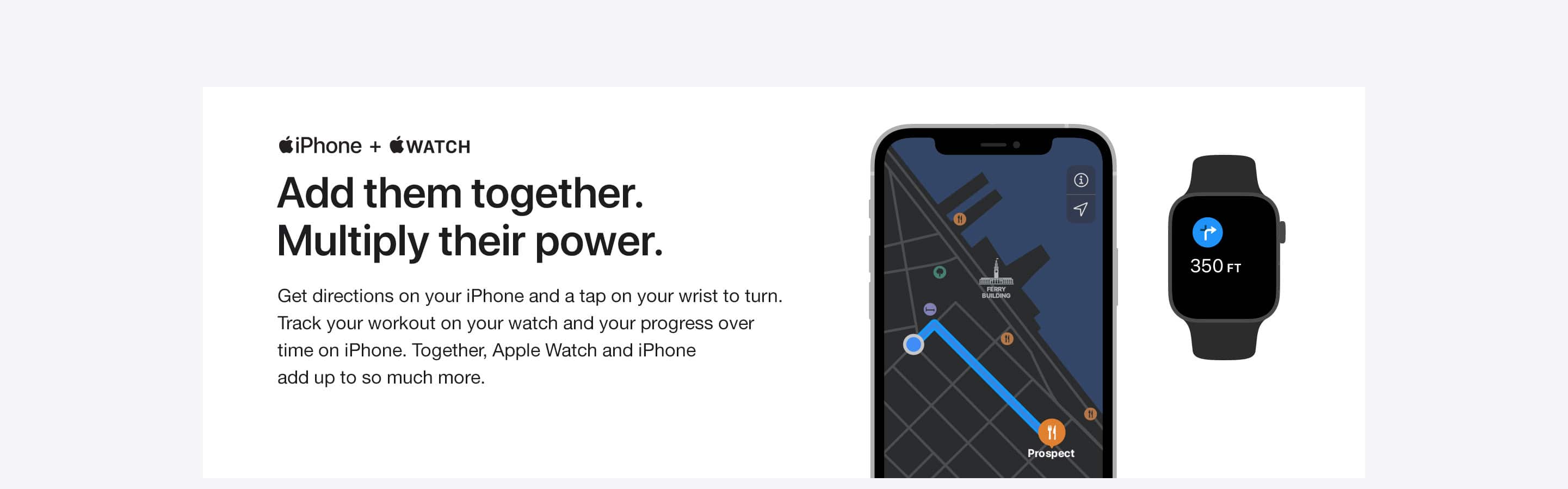 iPhone + WATCH. Add them together. Multiply their power. Get directions on your iPhone and a tap on your wrist to turn. Track your workout on your watch and your progress over time on iPhone. Together, Apple Watch and iPhone add up to so much more.