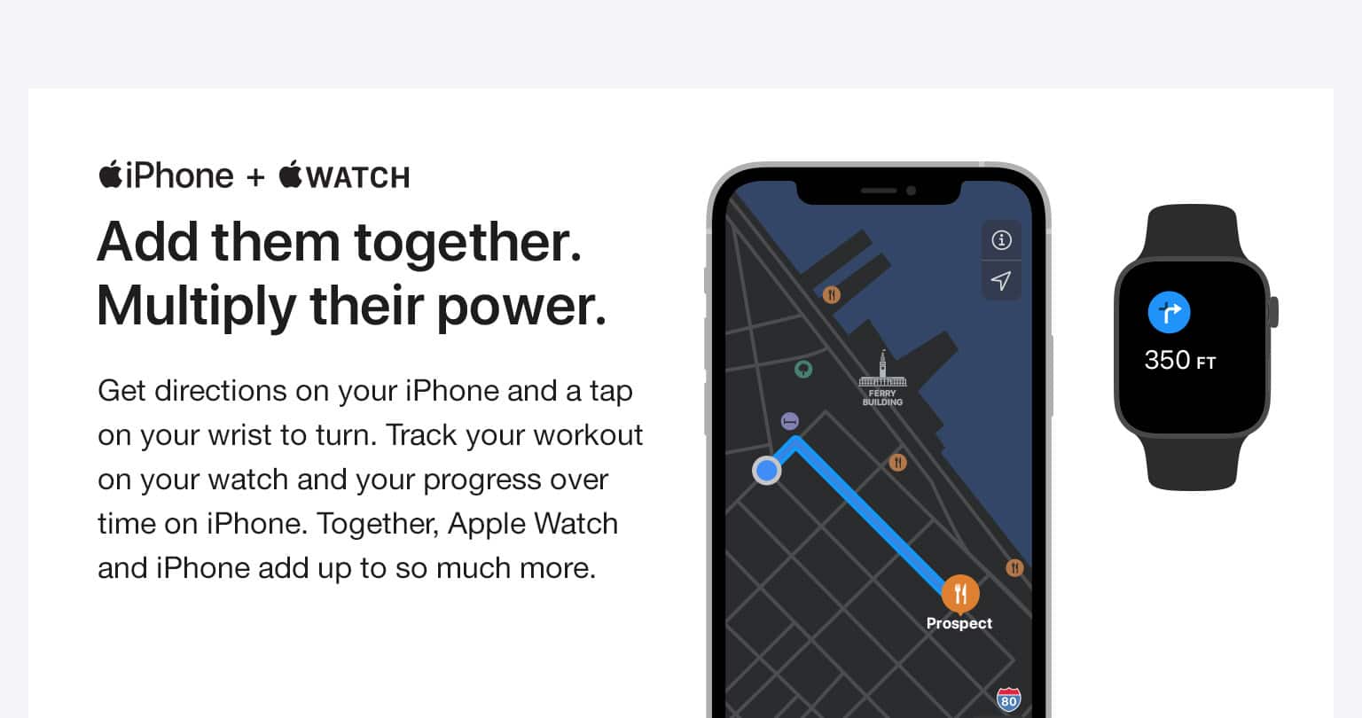 iPhone + WATCH. Add them together. Multiply their power. Get directions on your iPhone and a tap on your wrist to turn. Track your workout on your watch and your progress over time on iPhone. Together, Apple Watch and iPhone add up to so much more.