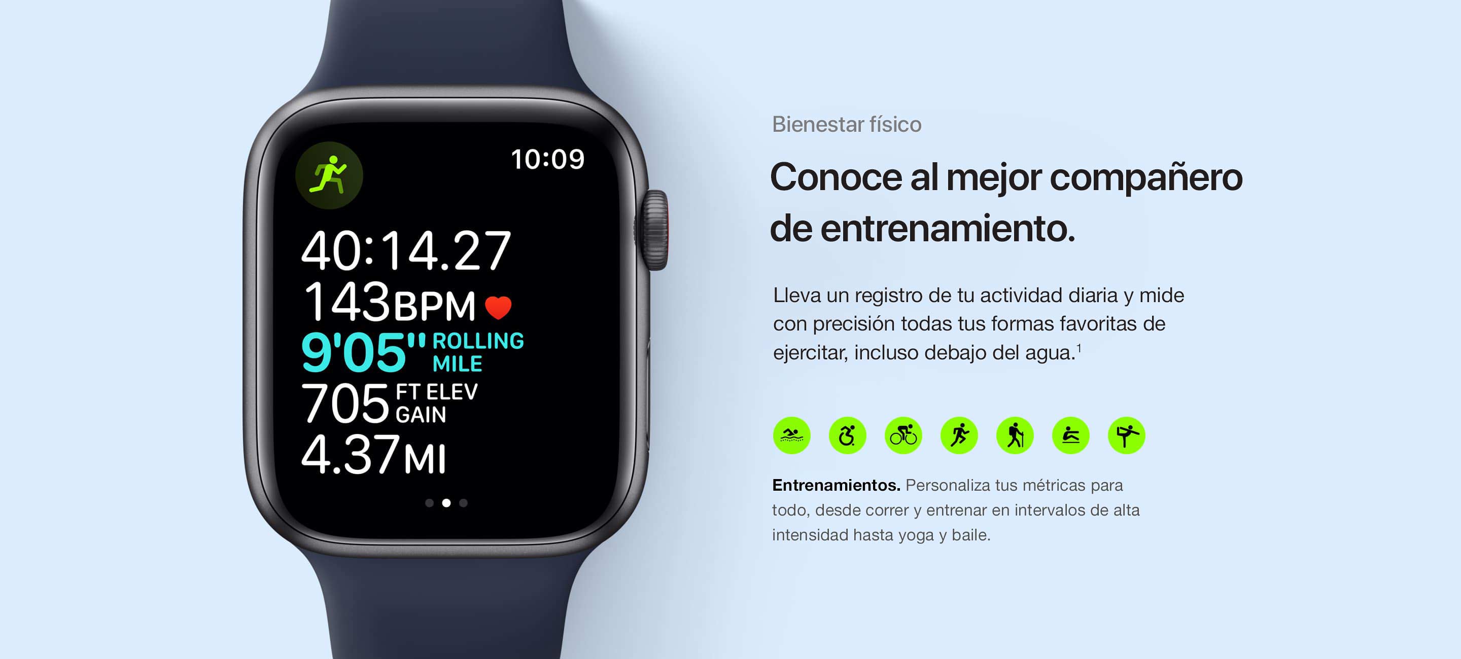 Mantente en forma. Conoce a tu compañero de ejercicio ideal. Lleva un registro de tu actividad diaria y mide con precisión todas tus formas favoritas de ejercitar, incluso debajo del agua.(1) Entrenamientos. Personaliza tus métricas para todo, desde correr y entrenar en intervalos de alta intensidad hasta yoga y baile.