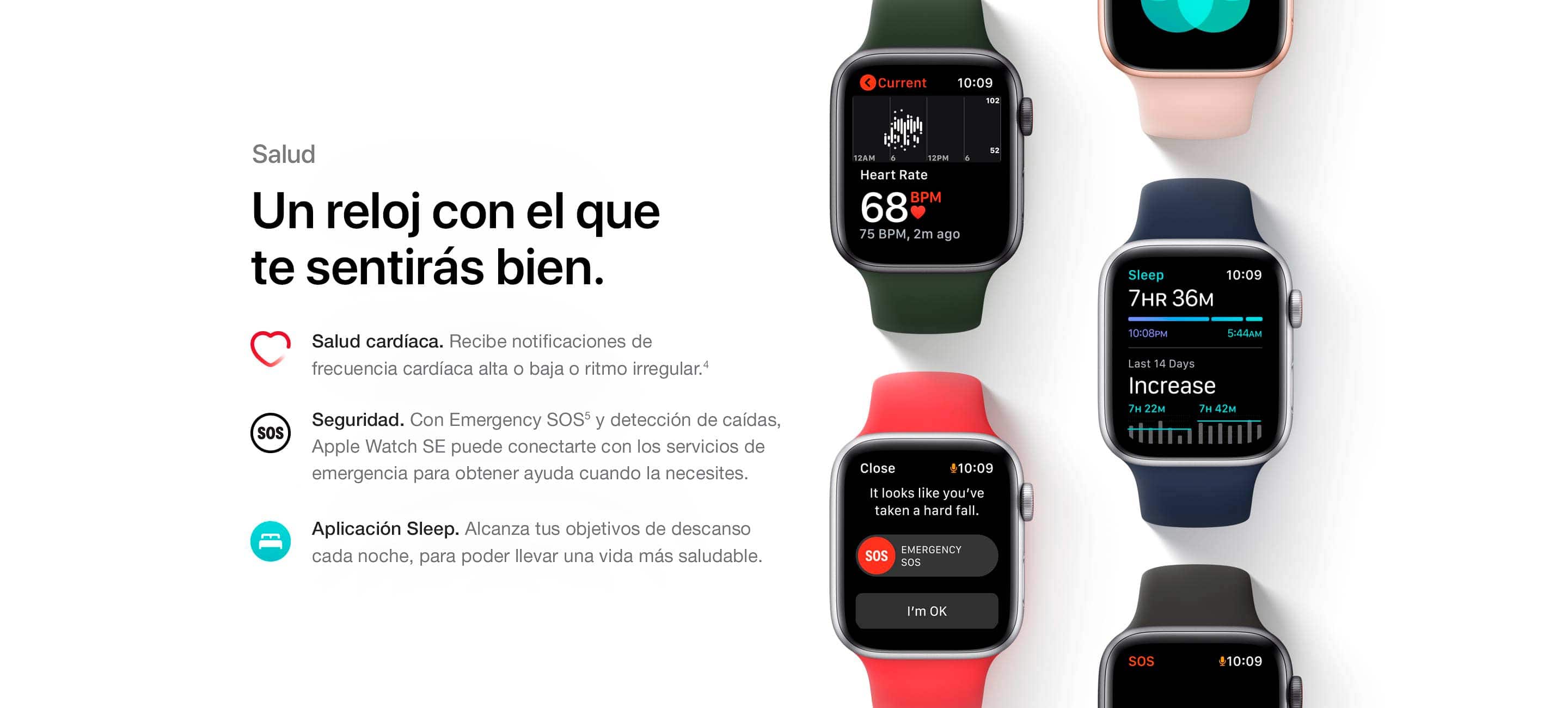 Salud. Un reloj con el que te sentirás bien. Salud cardíaca. Recibe notificaciones de frecuencia cardíaca alta o baja o ritmo irregular. (4) Seguridad. Con Emergency SOS(5) y detección de caídas, Apple Watch SE puede conectarte con los servicios de emergencia para obtener ayuda cuando la necesites. Aplicación Sleep. Conoce tus objetivos de descanso cada noche, para poder llevar una vida más saludable.