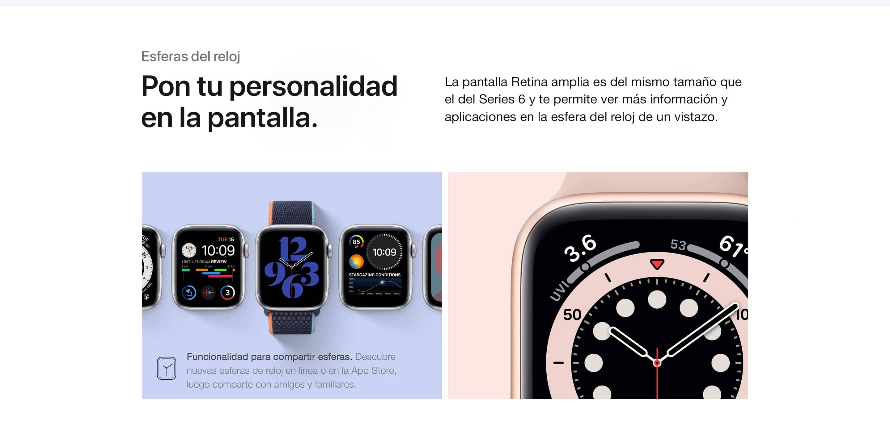 Esferas del reloj. Pon tu personalidad en la pantalla. La pantalla Retina amplia es del mismo tamaño que el de Series 6 y te permite ver más información y aplicaciones en la esfera del reloj de un vistazo. Funcionalidad para compartir esferas. Descubre nuevas esferas de reloj en línea o en la App Store, luego comparte con amigos y familiares.