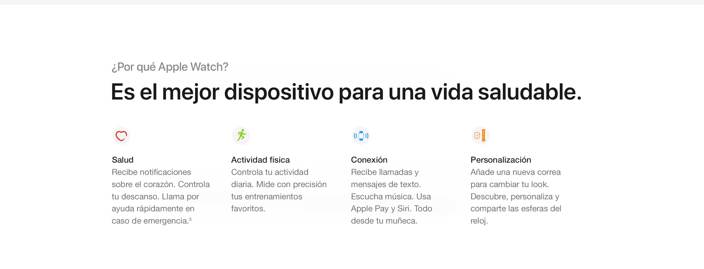 Por qué el Apple Watch. Es el mejor dispositivo para una vida saludable. Salud. Recibe notificaciones sobre el corazón. Lleva un registro de tu descanso. Llama rápidamente para pedir ayuda ante una emergencia.(5) Actividad física. Lleva un registro de toda tu actividad diaria. Mide con precisión tus entrenamientos favoritos. Conectividad. Recibe llamadas y mensajes de texto. Escucha música. Usa Apple Pay y Siri. Todo desde la muñeca. Personalización. Agrega una nueva correa para cambiar tu look. Descubre, personaliza y comparte esferas de reloj.